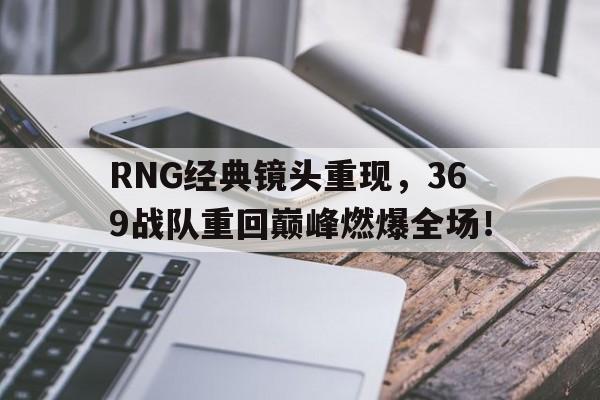浩瀚体育-RNG经典镜头重现，369战队重回巅峰燃爆全场！